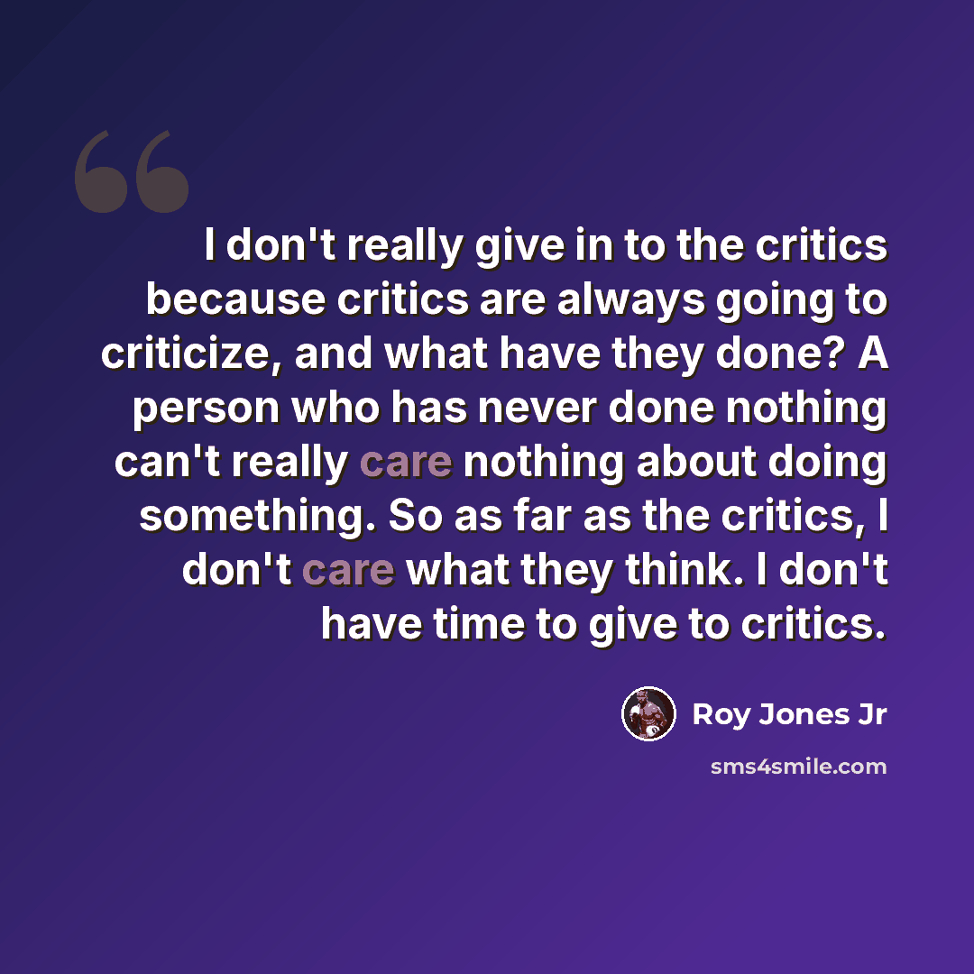 “I don't really give in to the critics because critics are always going to criticize, and what have they done? A person who has never done nothing can't really care nothing about doing something. So as far as the critics, I don't care what they think. I don't have time to give to critics.” quote by Roy Jones Jr