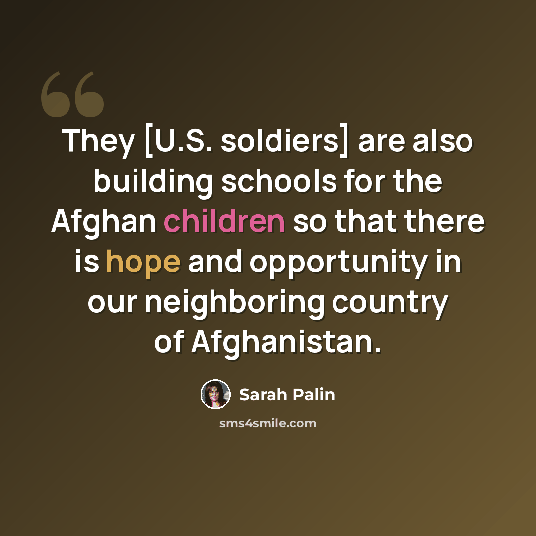 “They [U.S. soldiers] are also building schools for the Afghan children so that there is hope and opportunity in our neighboring country of Afghanistan.” quote by Sarah Palin