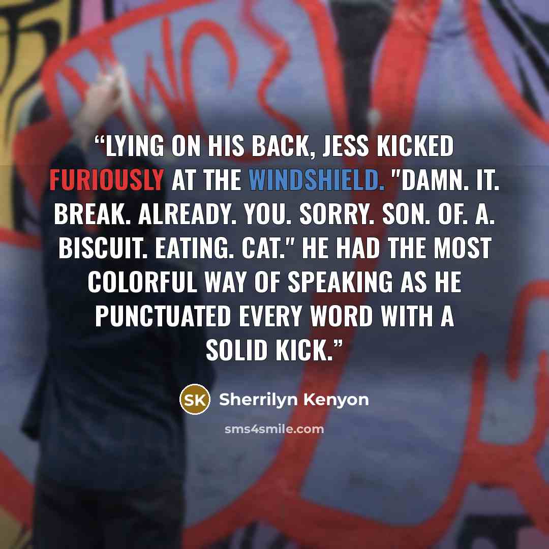 “Lying on his back, Jess kicked furiously at the windshield. "Damn. It. Break. Already. You. Sorry. Son. Of. A. Biscuit. Eating. Cat." He had the most colorful way of speaking as he punctuated every word with a solid kick.” quote by Sherrilyn Kenyon