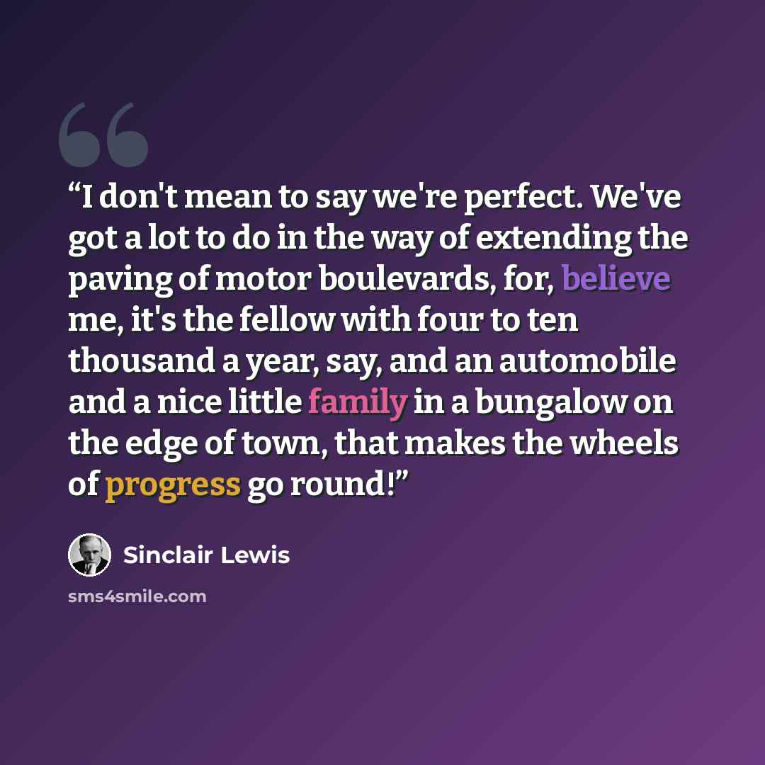 “I don't mean to say we're perfect. We've got a lot to do in the way of extending the paving of motor boulevards, for, believe me, it's the fellow with four to ten thousand a year, say, and an automobile and a nice little family in a bungalow on the edge of town, that makes the wheels of progress…” quote by Sinclair Lewis