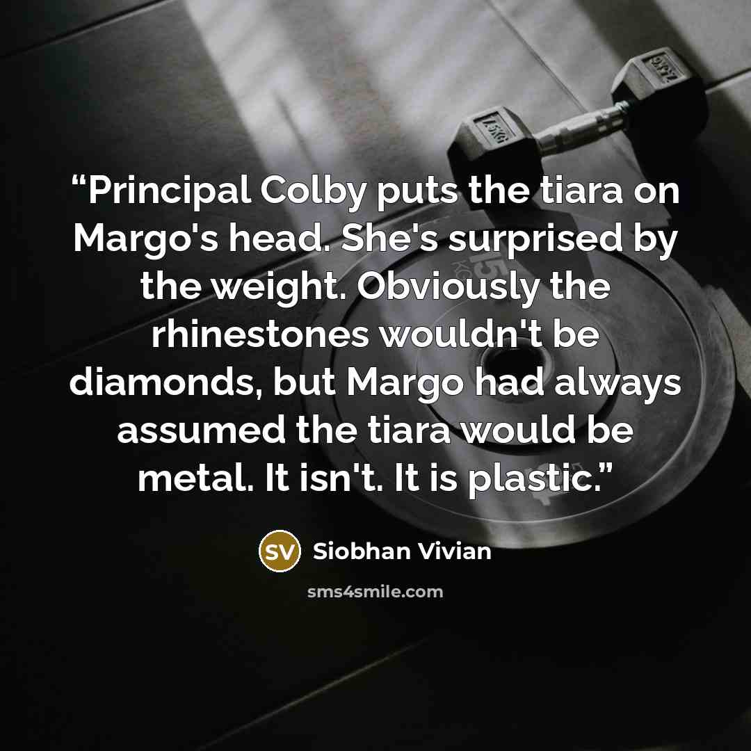 “Principal Colby puts the tiara on Margo's head. She's surprised by the weight. Obviously the rhinestones wouldn't be diamonds, but Margo had always assumed the tiara would be metal. It isn't. It is plastic.” quote by Siobhan Vivian