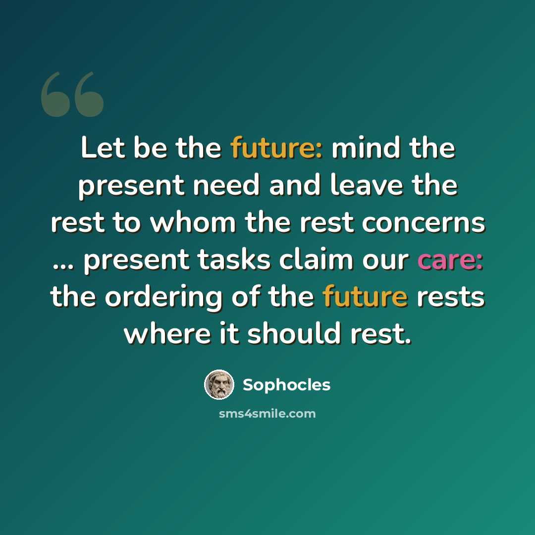 “Let be the future: mind the present need and leave the rest to whom the rest concerns ... present tasks claim our care: the ordering of the future rests where it should rest.” quote by Sophocles