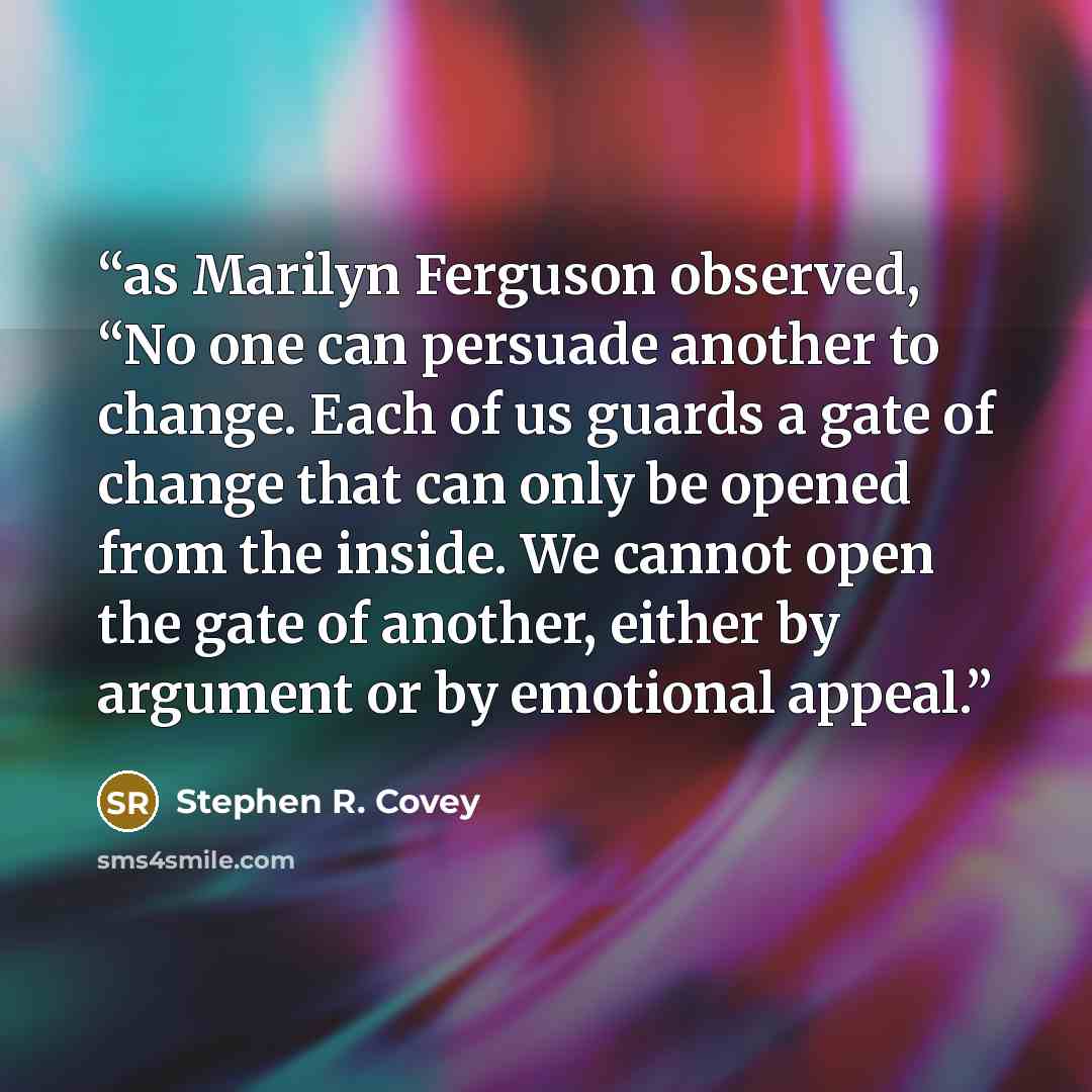 “as Marilyn Ferguson observed, “No one can persuade another to change. Each of us guards a gate of change that can only be opened from the inside. We cannot open the gate of another, either by argument or by emotional appeal.” quote by Stephen R. Covey