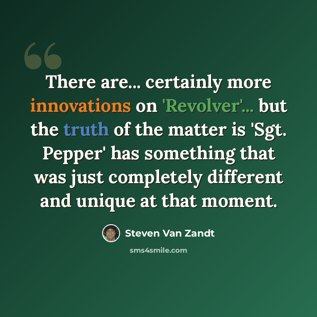 “There are... certainly more innovations on 'Revolver'... but the truth of the matter is 'Sgt. Pepper' has something that was just completely different and unique at that moment.” quote by Steven Van Zandt