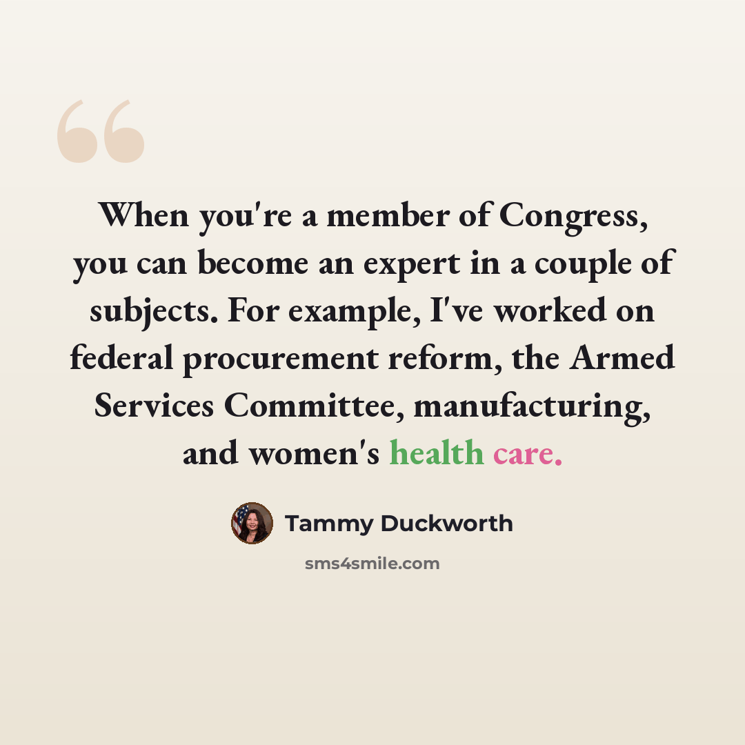 “When you're a member of Congress, you can become an expert in a couple of subjects. For example, I've worked on federal procurement reform, the Armed Services Committee, manufacturing, and women's health care.” quote by Tammy Duckworth
