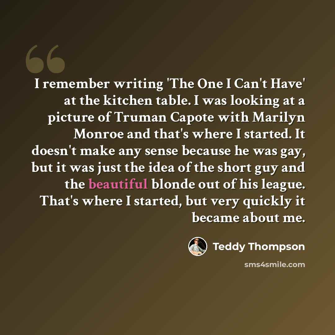 “I remember writing 'The One I Can't Have' at the kitchen table. I was looking at a picture of Truman Capote with Marilyn Monroe and that's where I started. It doesn't make any sense because he was gay, but it was just the idea of the short guy and the beautiful blonde out of his league. That's…” quote by Teddy Thompson