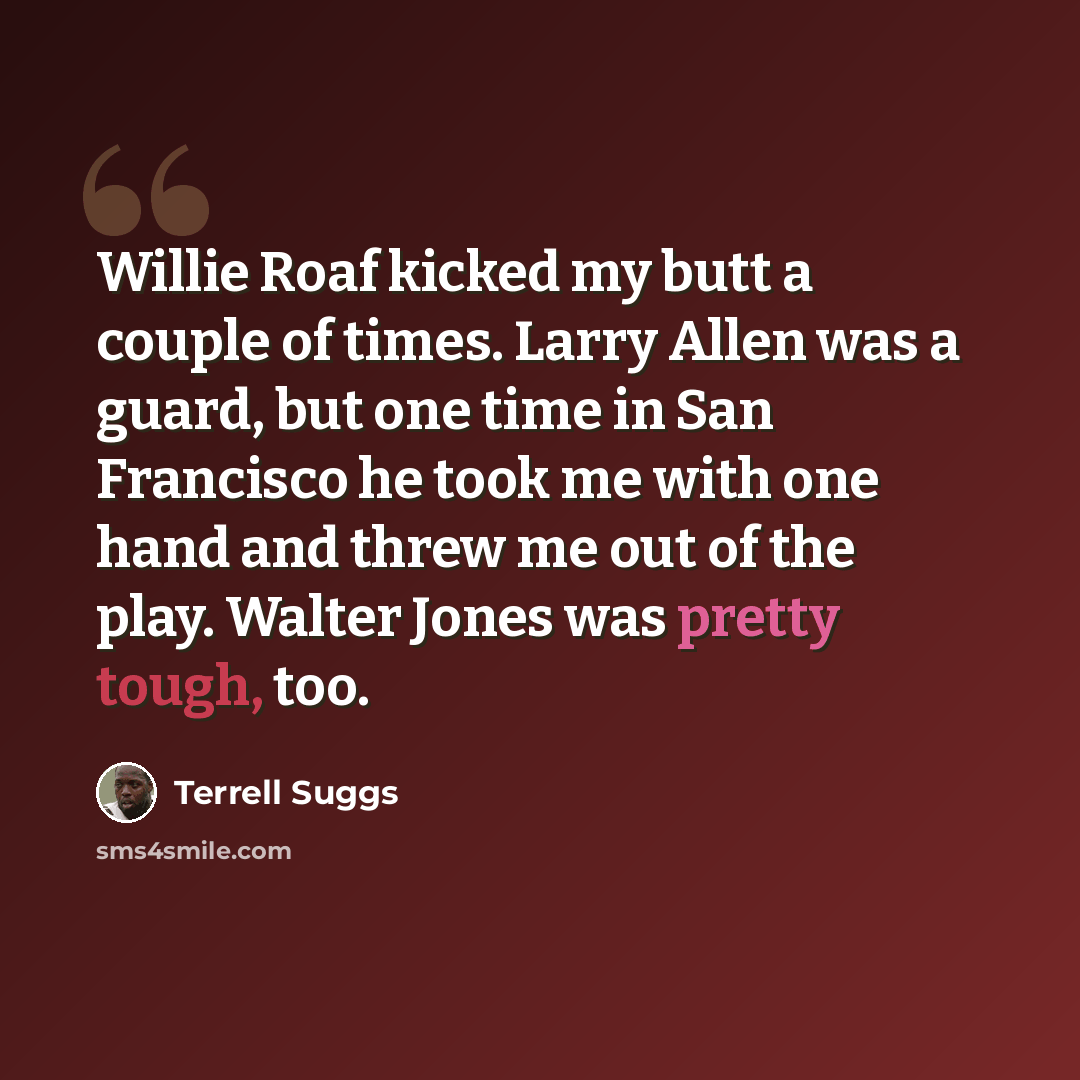 “Willie Roaf kicked my butt a couple of times. Larry Allen was a guard, but one time in San Francisco he took me with one hand and threw me out of the play. Walter Jones was pretty tough, too.” quote by Terrell Suggs