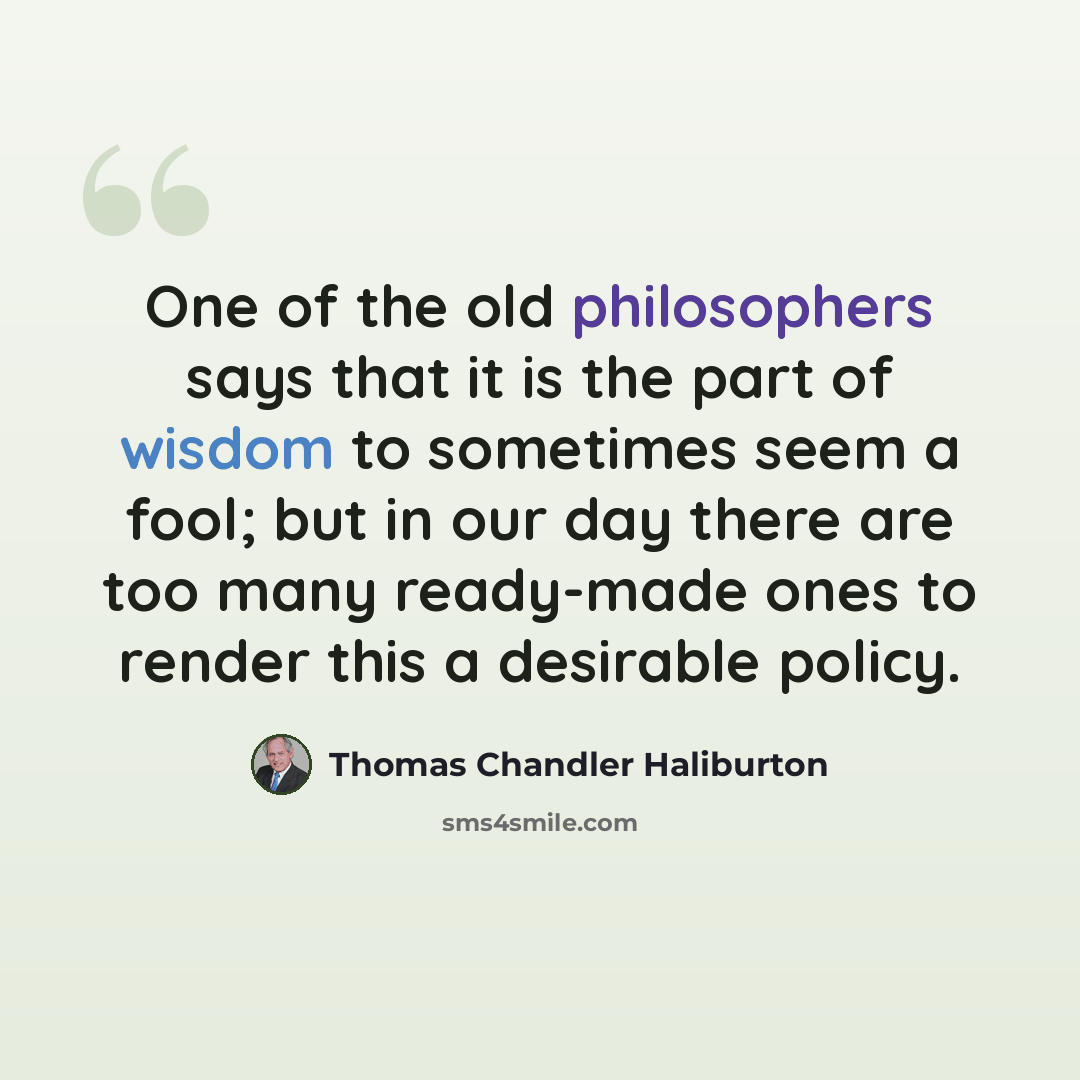 “One of the old philosophers says that it is the part of wisdom to sometimes seem a fool; but in our day there are too many ready-made ones to render this a desirable policy.” quote by Thomas Chandler Haliburton