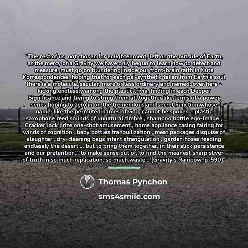 “The rest of us, not chosen for enlightenment, left on the outside of Earth, at the mercy of a Gravity we have only begun to learn how to detect and measure, must go on blundering inside our front-brain faith in Kute Korrespondences, hoping that for each psi-synthetic taken from Earth's soul there…” quote by Thomas Pynchon