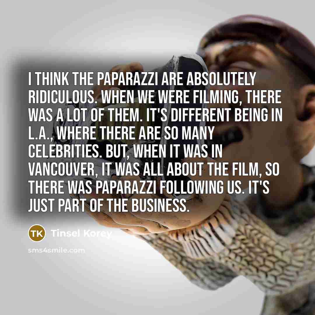 “I think the paparazzi are absolutely ridiculous. When we were filming, there was a lot of them. It's different being in L.A., where there are so many celebrities. But, when it was in Vancouver, it was all about the film, so there was paparazzi following us. It's just part of the business.” quote by Tinsel Korey