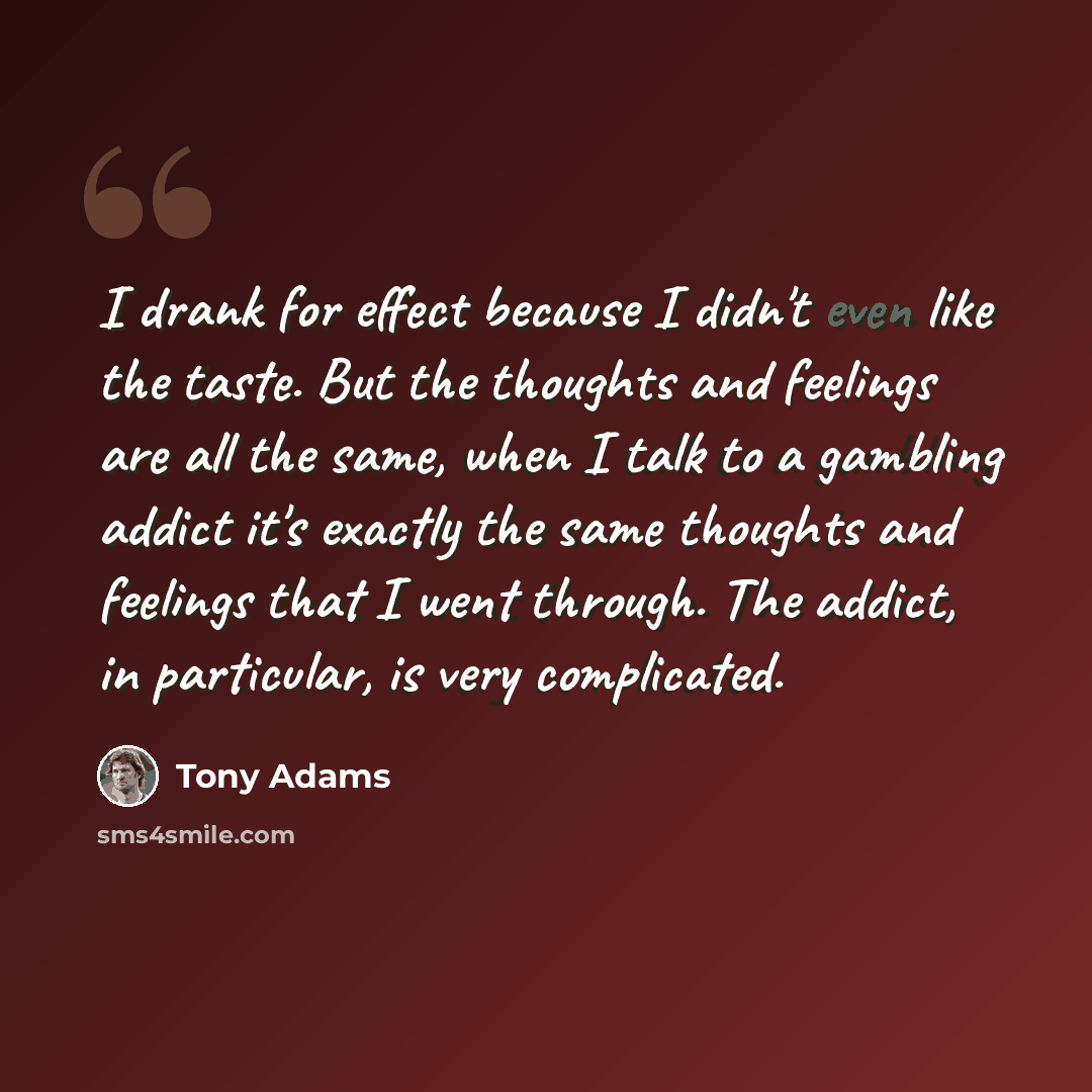 “I drank for effect because I didn't even like the taste. But the thoughts and feelings are all the same, when I talk to a gambling addict it's exactly the same thoughts and feelings that I went through. The addict, in particular, is very complicated.” quote by Tony Adams