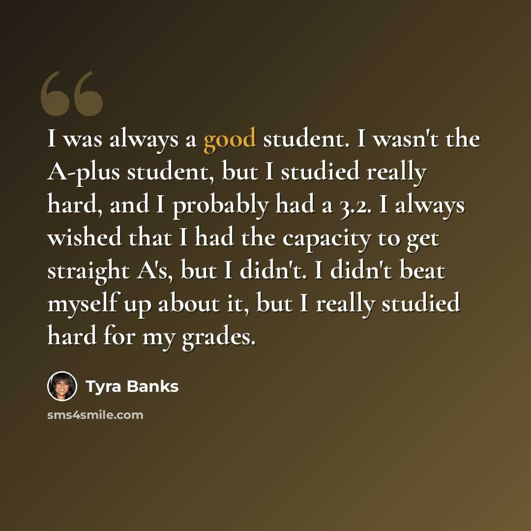 “I was always a good student. I wasn't the A-plus student, but I studied really hard, and I probably had a 3.2. I always wished that I had the capacity to get straight A's, but I didn't. I didn't beat myself up about it, but I really studied hard for my grades.” quote by Tyra Banks