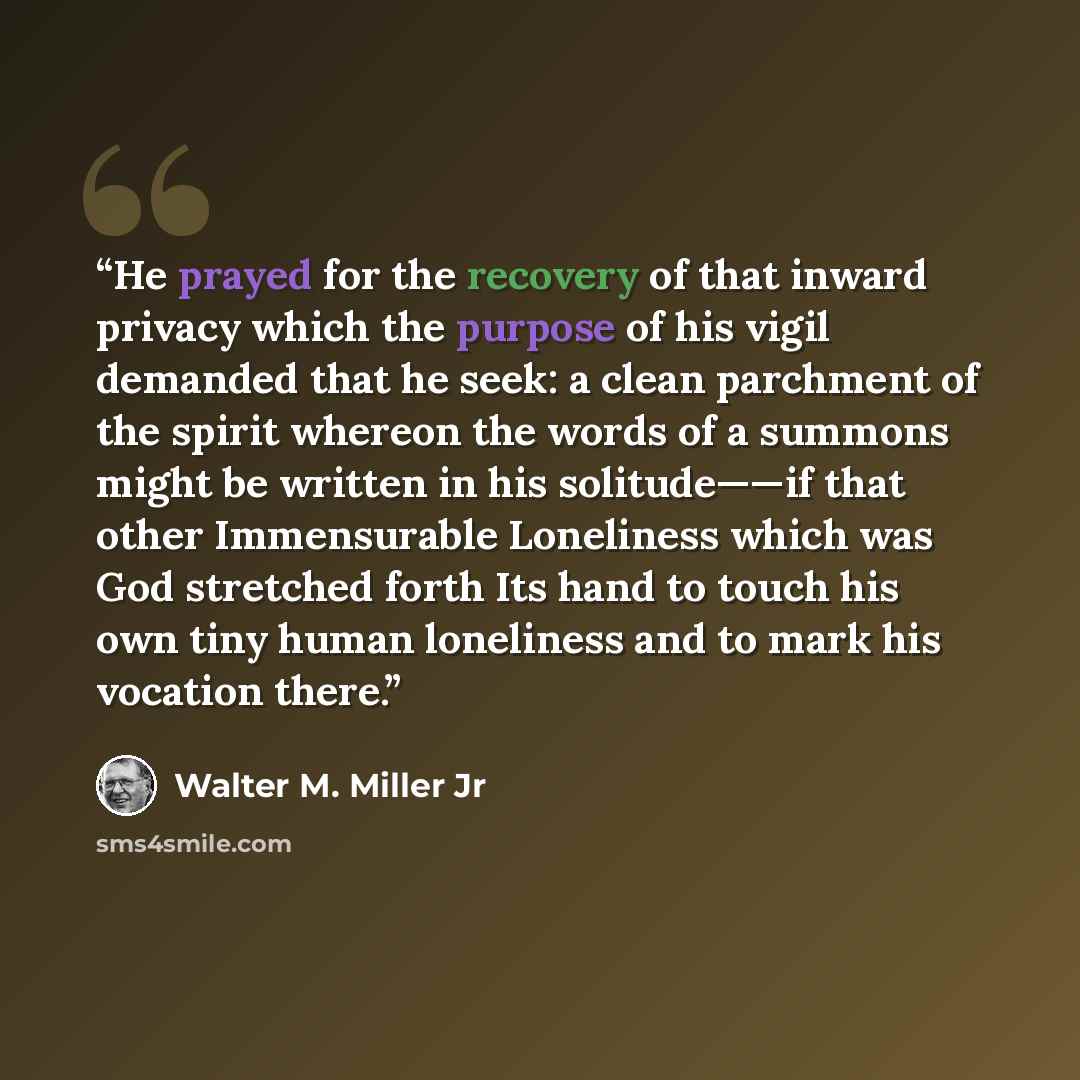 “He prayed for the recovery of that inward privacy which the purpose of his vigil demanded that he seek: a clean parchment of the spirit whereon the words of a summons might be written in his solitude——if that other Immensurable Loneliness which was God stretched forth Its hand to touch his own…” quote by Walter M. Miller Jr