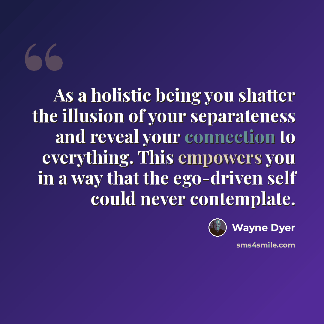 “As a holistic being you shatter the illusion of your separateness and reveal your connection to everything. This empowers you in a way that the ego-driven self could never contemplate.” quote by Wayne Dyer