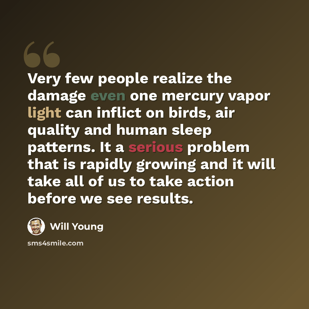 “Very few people realize the damage even one mercury vapor light can inflict on birds, air quality and human sleep patterns. It a serious problem that is rapidly growing and it will take all of us to take action before we see results.” quote by Will Young