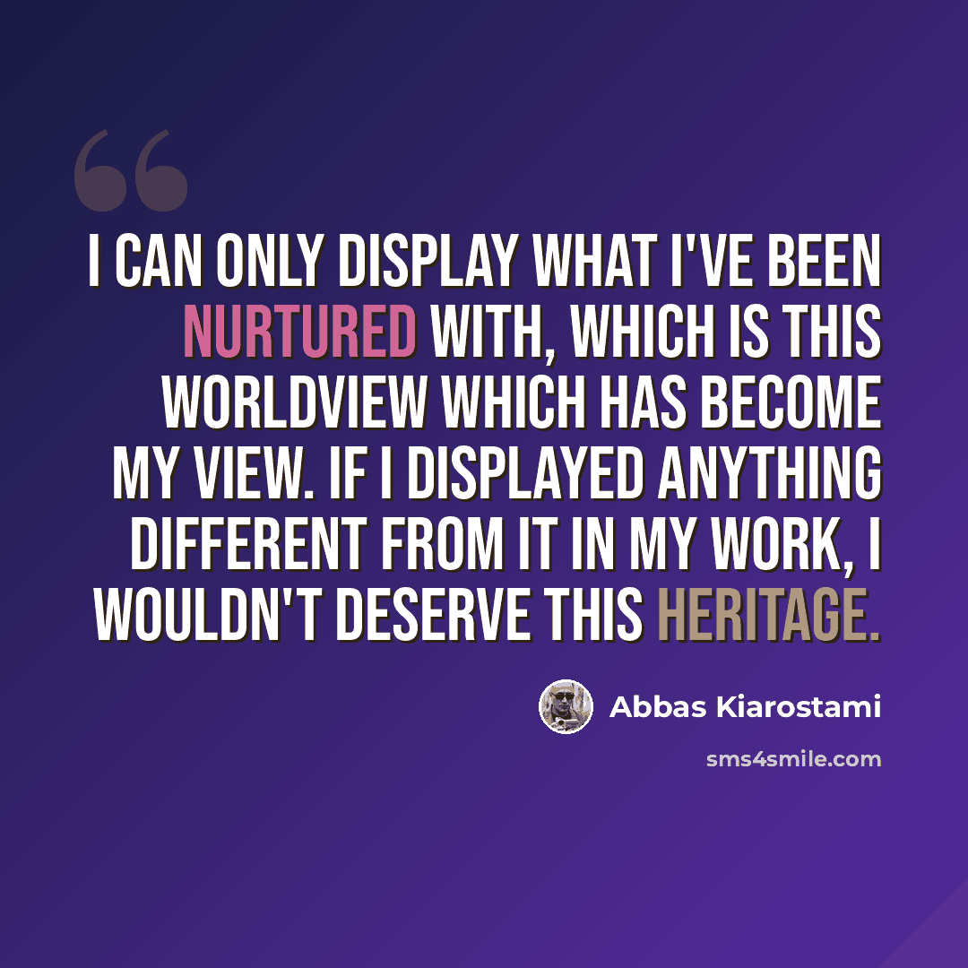 “I can only display what I've been nurtured with, which is this worldview which has become my view. If I displayed anything different from it in my work, I wouldn't deserve this heritage.” quote by Abbas Kiarostami