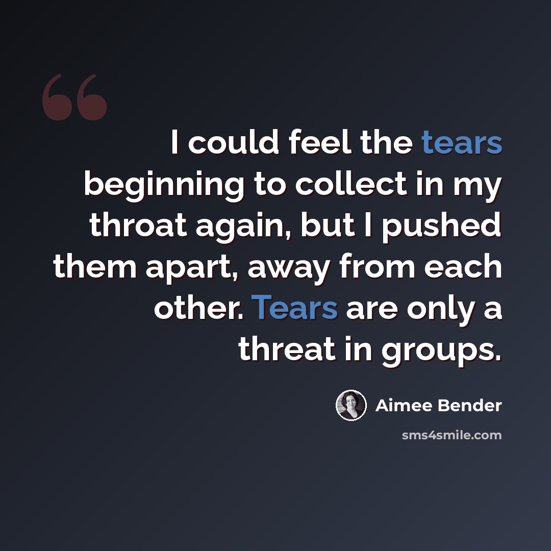 “I could feel the tears beginning to collect in my throat again, but I pushed them apart, away from each other. Tears are only a threat in groups.” quote by Aimee Bender