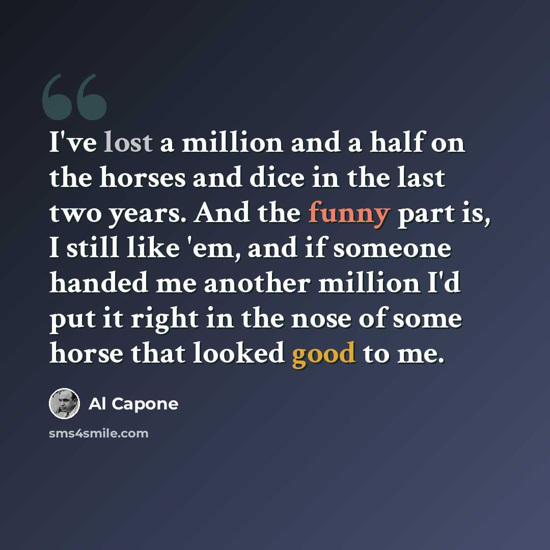 “I've lost a million and a half on the horses and dice in the last two years. And the funny part is, I still like 'em, and if someone handed me another million I'd put it right in the nose of some horse that looked good to me.” quote by Al Capone