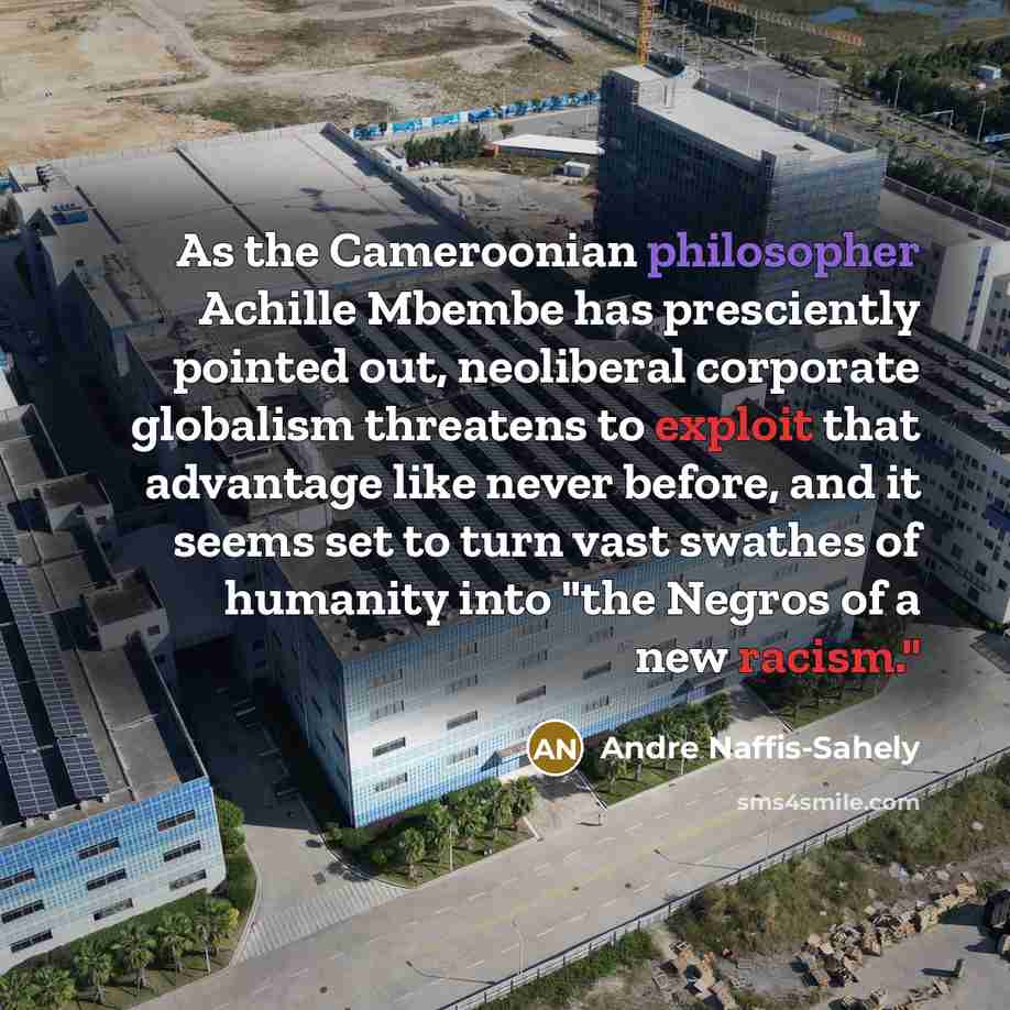 “As the Cameroonian philosopher Achille Mbembe has presciently pointed out, neoliberal corporate globalism threatens to exploit that advantage like never before, and it seems set to turn vast swathes of humanity into "the Negros of a new racism."” quote by Andre Naffis-Sahely