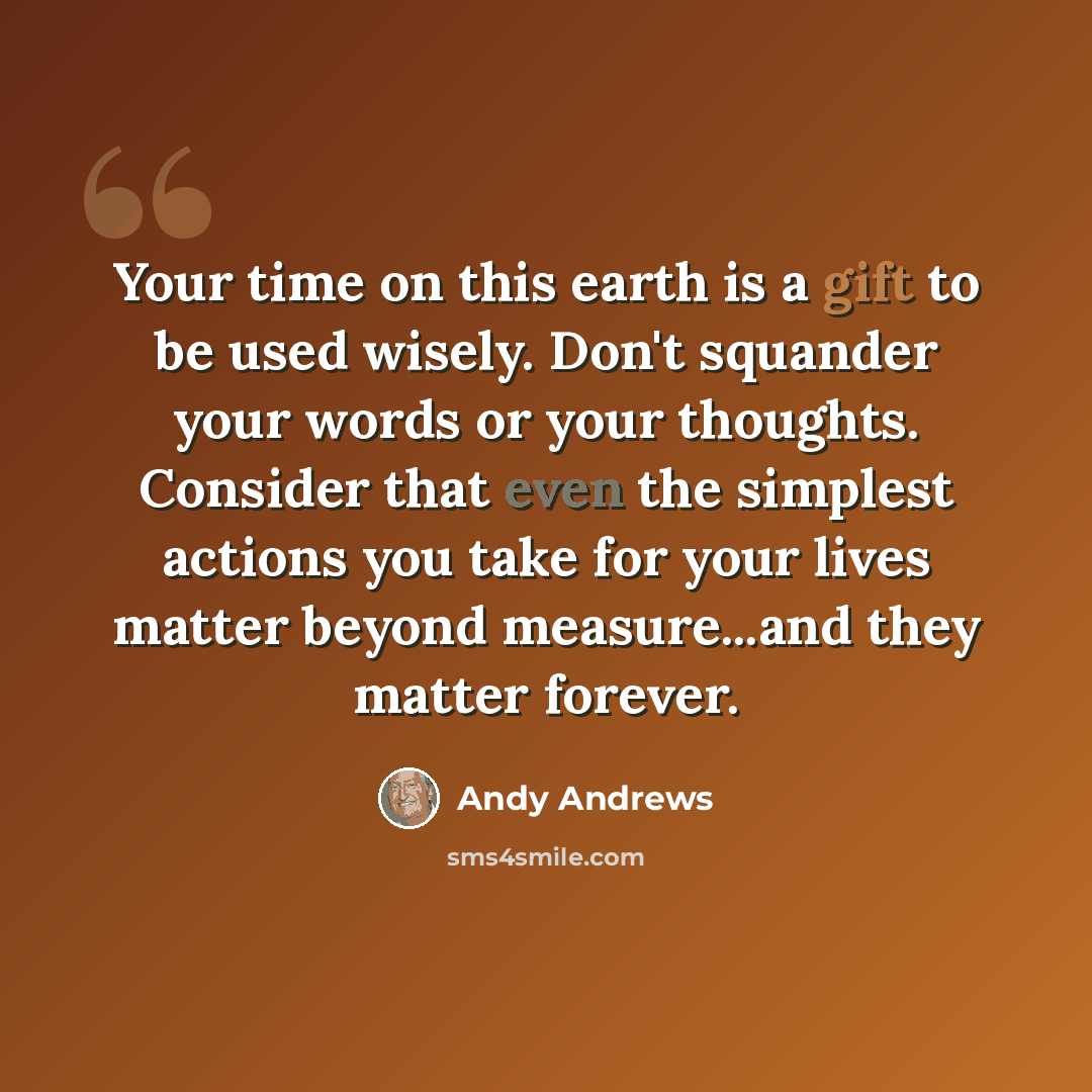 “Your time on this earth is a gift to be used wisely. Don't squander your words or your thoughts. Consider that even the simplest actions you take for your lives matter beyond measure...and they matter forever.” quote by Andy Andrews