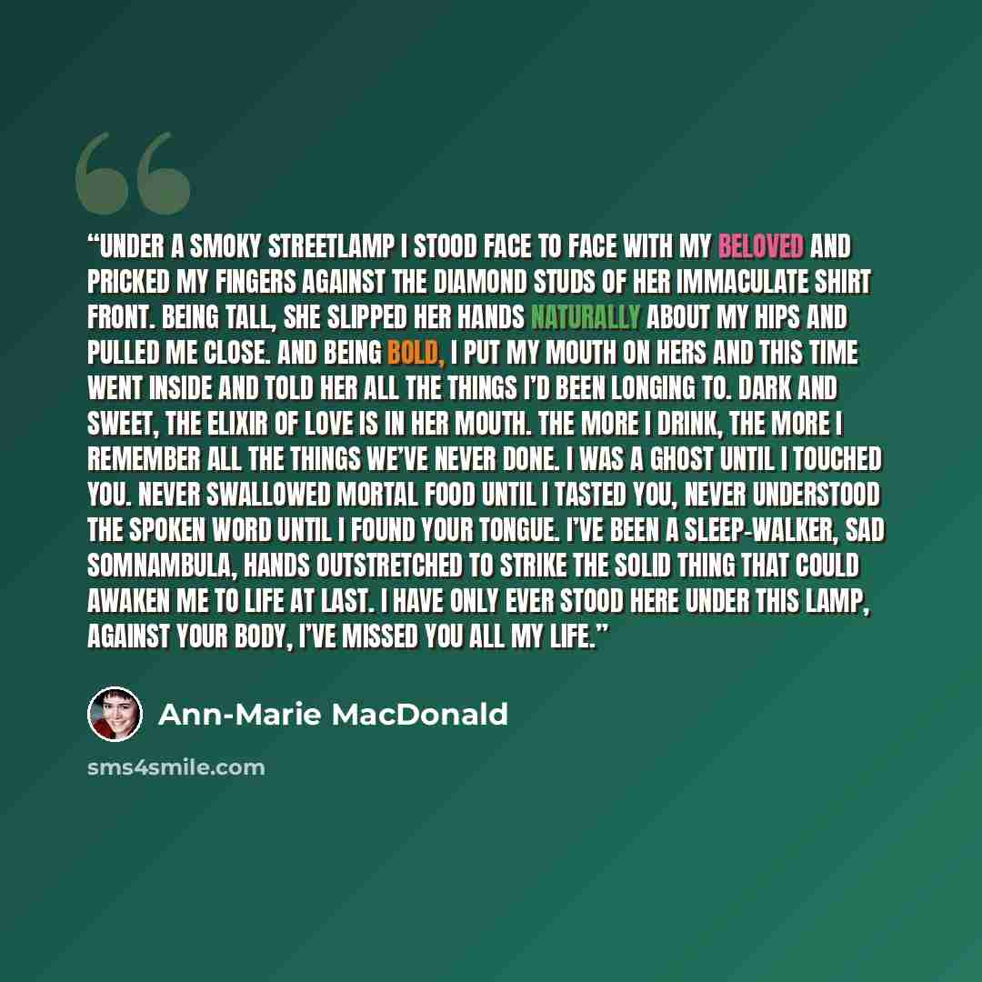 “Under a smoky streetlamp I stood face to face with my beloved and pricked my fingers against the diamond studs of her immaculate shirt front. Being tall, she slipped her hands naturally about my hips and pulled me close. And being bold, I put my mouth on hers and this time went inside and told her…” quote by Ann-Marie MacDonald