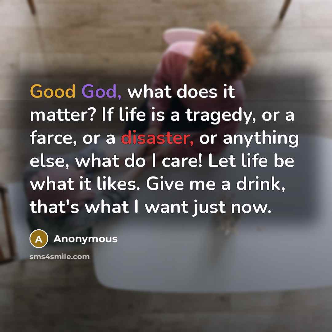 “Good God, what does it matter? If life is a tragedy, or a farce, or a disaster, or anything else, what do I care! Let life be what it likes. Give me a drink, that's what I want just now.” quote by Anonymous