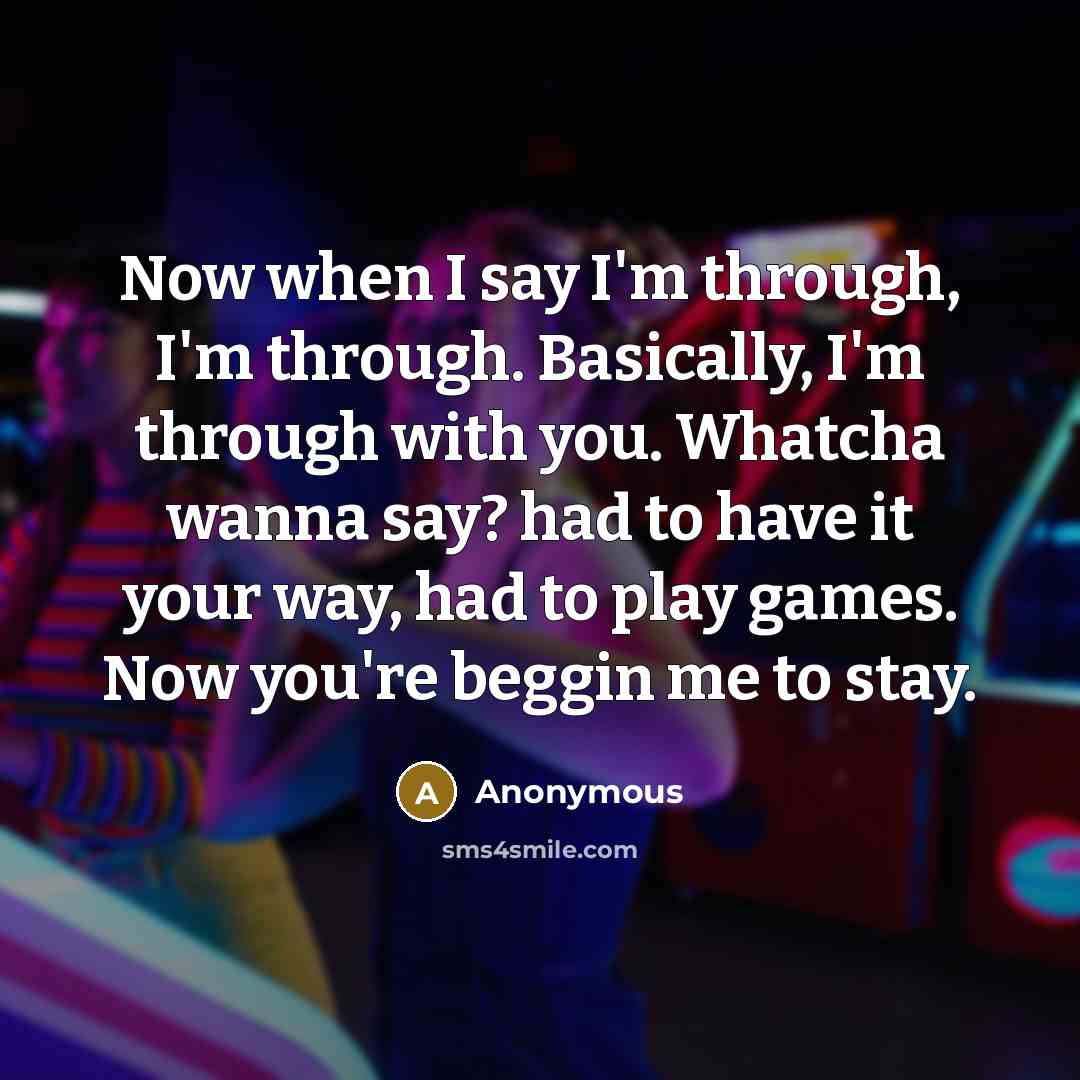 “Now when I say I'm through, I'm through. Basically, I'm through with you. Whatcha wanna say? had to have it your way, had to play games. Now you're beggin me to stay.” quote by Anonymous