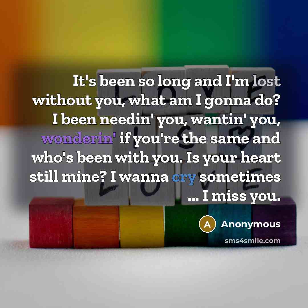 “It's been so long and I'm lost without you, what am I gonna do? I been needin' you, wantin' you, wonderin' if you're the same and who's been with you. Is your heart still mine? I wanna cry sometimes ... I miss you.” quote by Anonymous