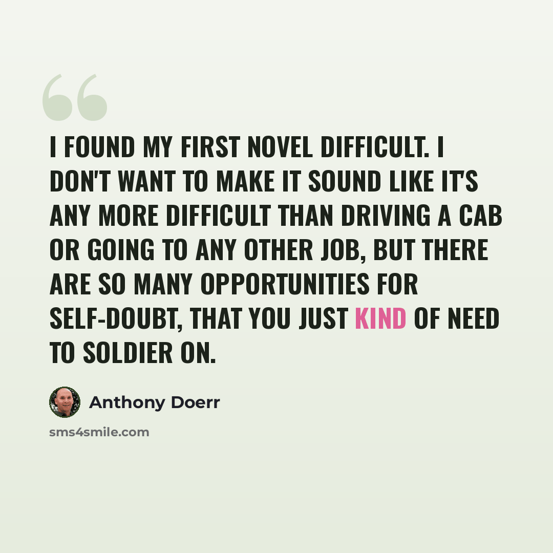 “I found my first novel difficult. I don't want to make it sound like it's any more difficult than driving a cab or going to any other job, but there are so many opportunities for self-doubt, that you just kind of need to soldier on.” quote by Anthony Doerr