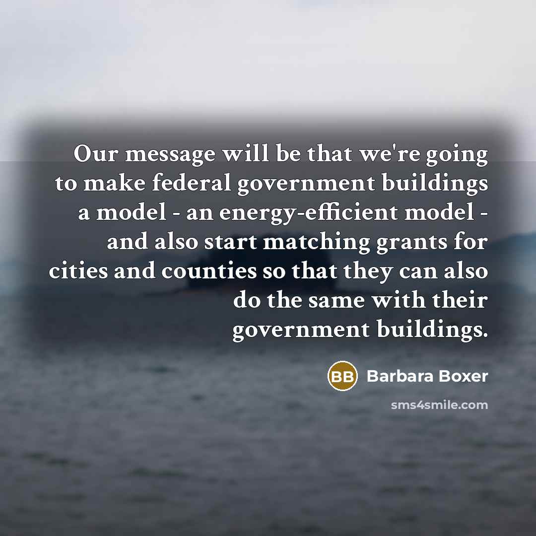 “Our message will be that we're going to make federal government buildings a model - an energy-efficient model - and also start matching grants for cities and counties so that they can also do the same with their government buildings.” quote by Barbara Boxer
