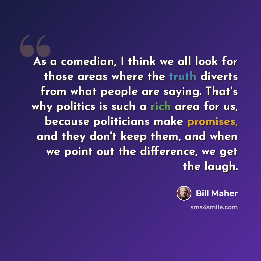 “As a comedian, I think we all look for those areas where the truth diverts from what people are saying. That's why politics is such a rich area for us, because politicians make promises, and they don't keep them, and when we point out the difference, we get the laugh.” quote by Bill Maher