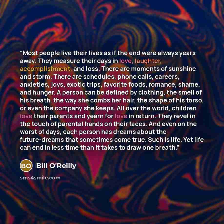 “Most people live their lives as if the end were always years away. They measure their days in love, laughter, accomplishment, and loss. There are moments of sunshine and storm. There are schedules, phone calls, careers, anxieties, joys, exotic trips, favorite foods, romance, shame, and hunger. A…” quote by Bill O'Reilly