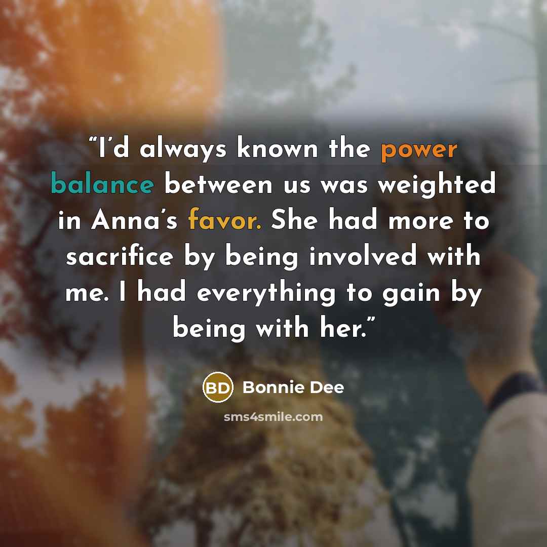“I’d always known the power balance between us was weighted in Anna’s favor. She had more to sacrifice by being involved with me. I had everything to gain by being with her.” quote by Bonnie Dee