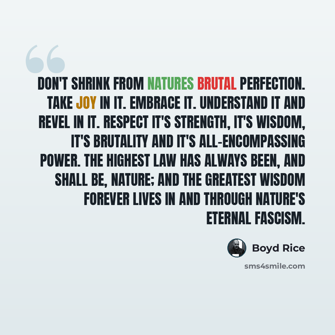 “Don't shrink from natures brutal perfection. Take joy in it. Embrace it. Understand it and revel in it. Respect it's strength, it's wisdom, it's brutality and it's all-encompassing power. The highest law has always been, and shall be, nature; and the greatest wisdom forever lives in and through…” quote by Boyd Rice