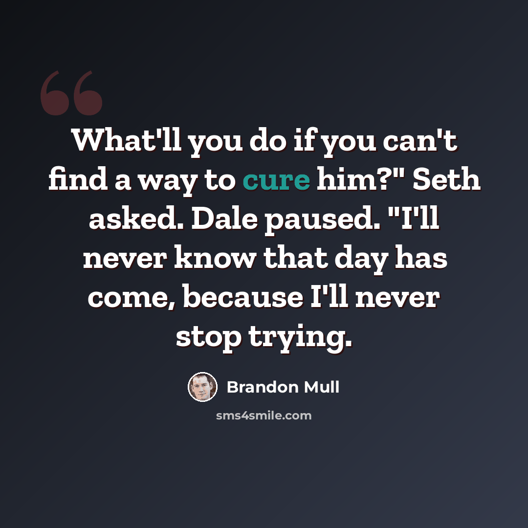 “What'll you do if you can't find a way to cure him?" Seth asked. Dale paused. "I'll never know that day has come, because I'll never stop trying.” quote by Brandon Mull