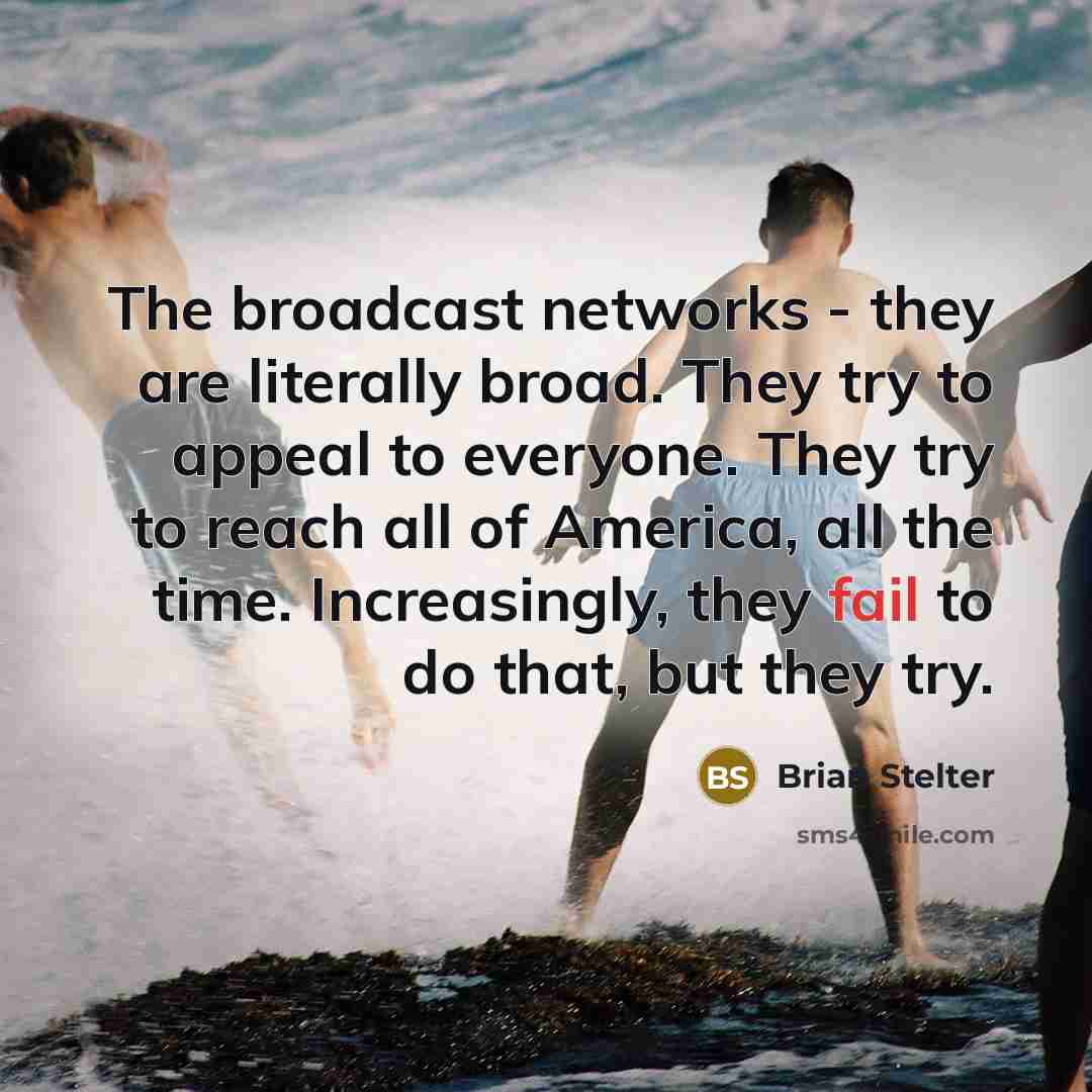 “The broadcast networks - they are literally broad. They try to appeal to everyone. They try to reach all of America, all the time. Increasingly, they fail to do that, but they try.” quote by Brian Stelter