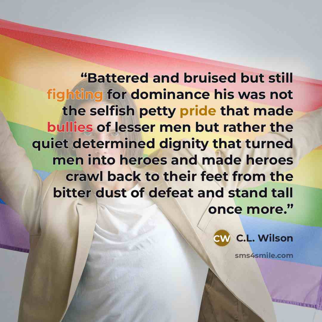 “Battered and bruised but still fighting for dominance his was not the selfish petty pride that made bullies of lesser men but rather the quiet determined dignity that turned men into heroes and made heroes crawl back to their feet from the bitter dust of defeat and stand tall once more.” quote by C.L. Wilson