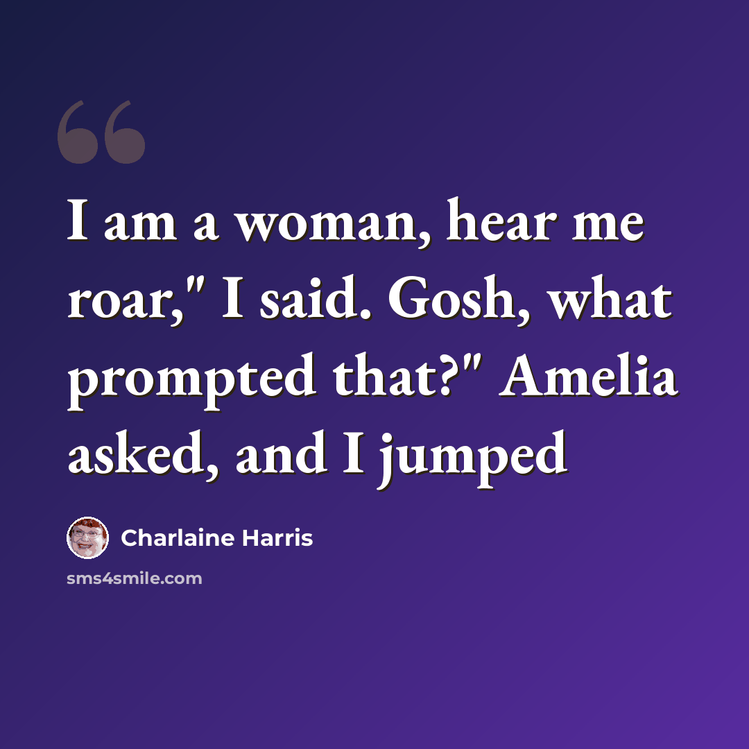 “I am a woman, hear me roar," I said. Gosh, what prompted that?" Amelia asked, and I jumped” quote by Charlaine Harris
