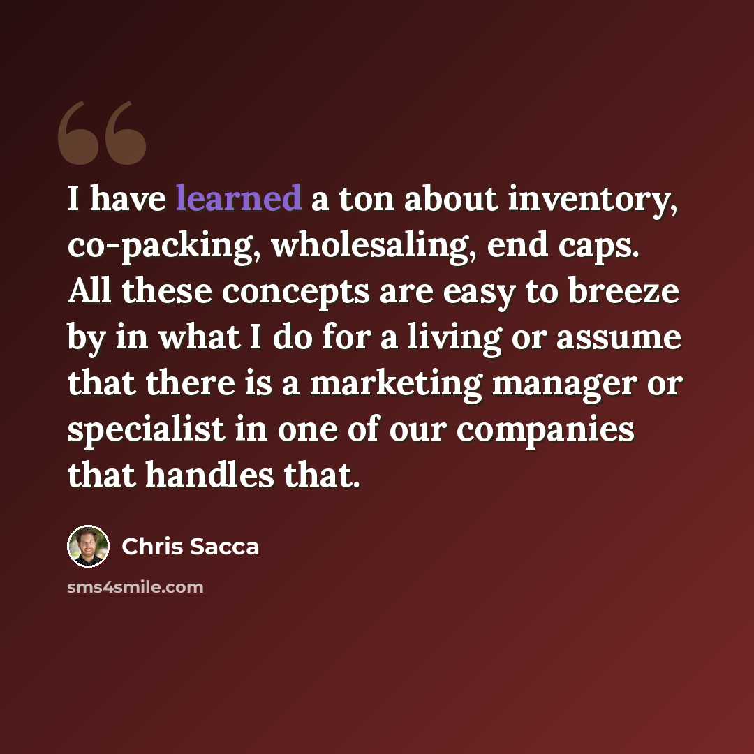“I have learned a ton about inventory, co-packing, wholesaling, end caps. All these concepts are easy to breeze by in what I do for a living or assume that there is a marketing manager or specialist in one of our companies that handles that.” quote by Chris Sacca