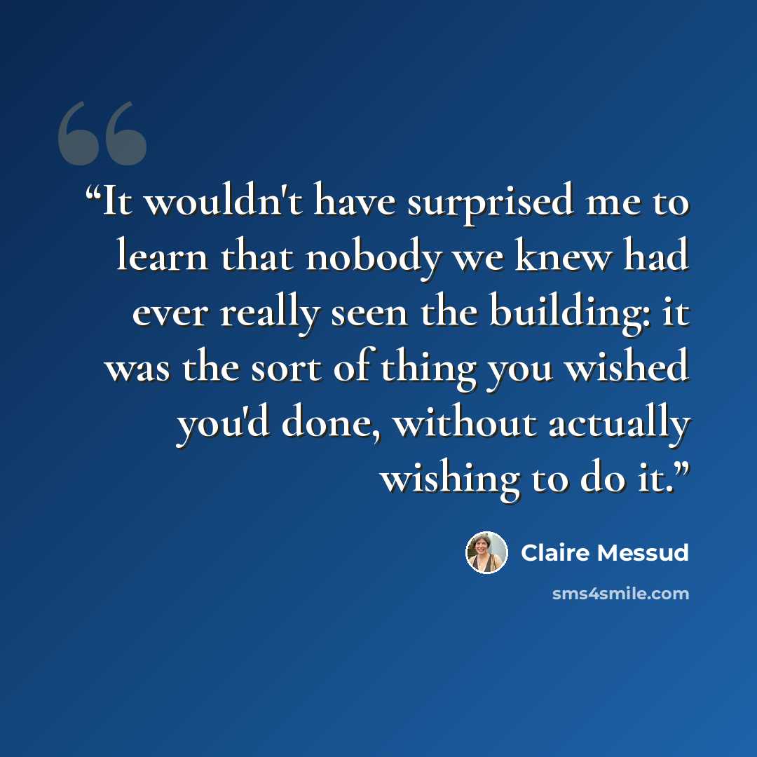 “It wouldn't have surprised me to learn that nobody we knew had ever really seen the building: it was the sort of thing you wished you'd done, without actually wishing to do it.” quote by Claire Messud