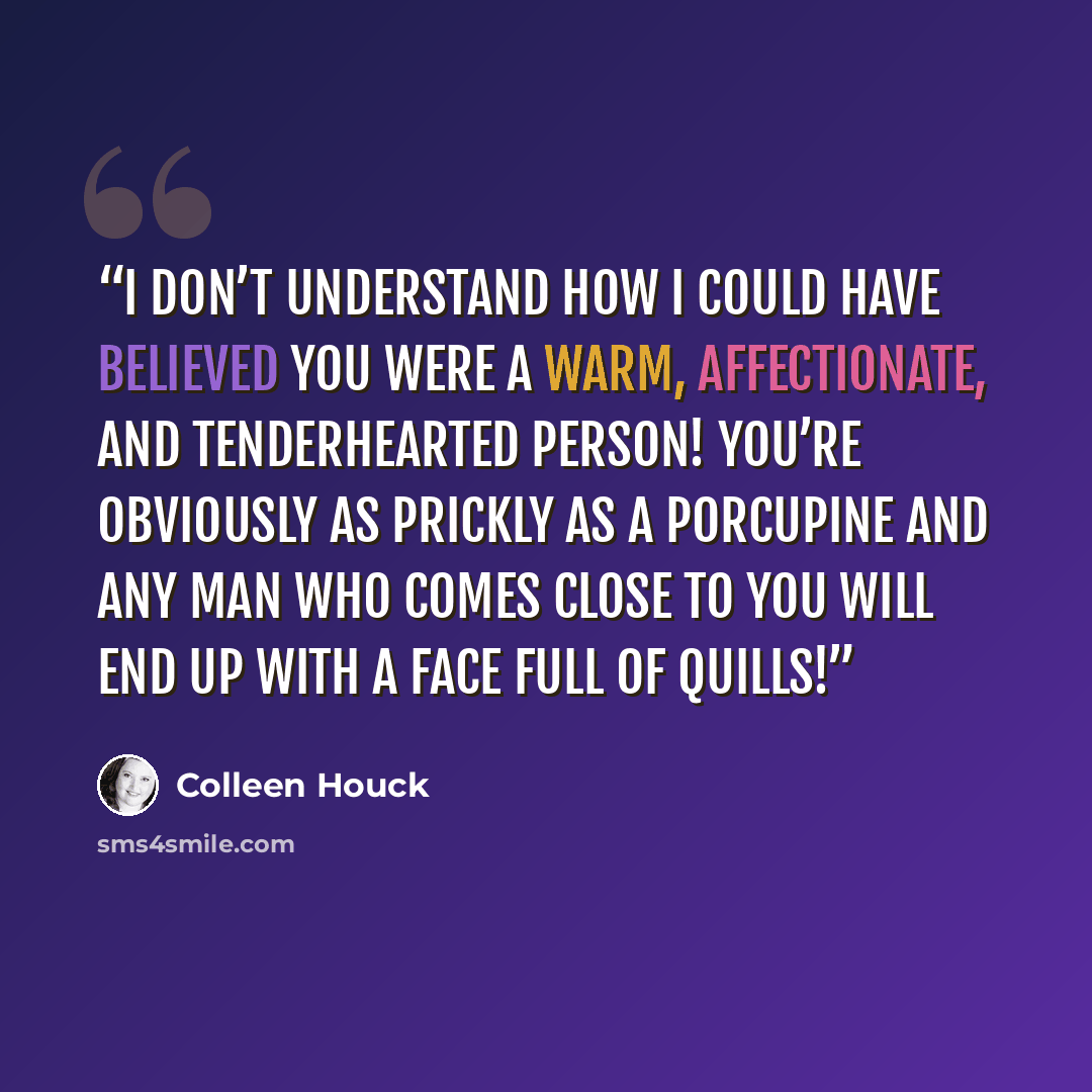“I don’t understand how I could have believed you were a warm, affectionate, and tenderhearted person! You’re obviously as prickly as a porcupine and any man who comes close to you will end up with a face full of quills!” quote by Colleen Houck