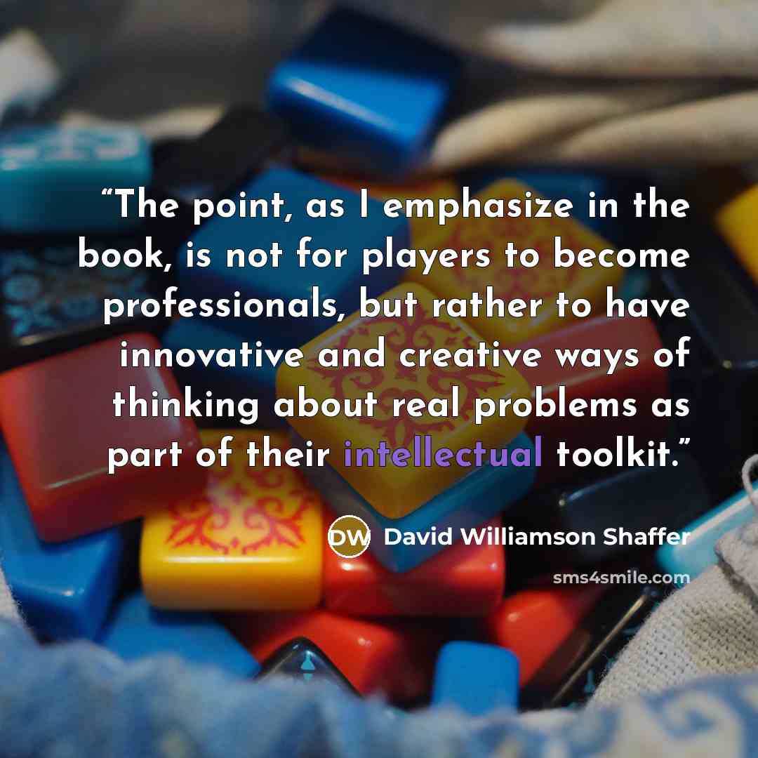 “The point, as I emphasize in the book, is not for players to become professionals, but rather to have innovative and creative ways of thinking about real problems as part of their intellectual toolkit.” quote by David Williamson Shaffer