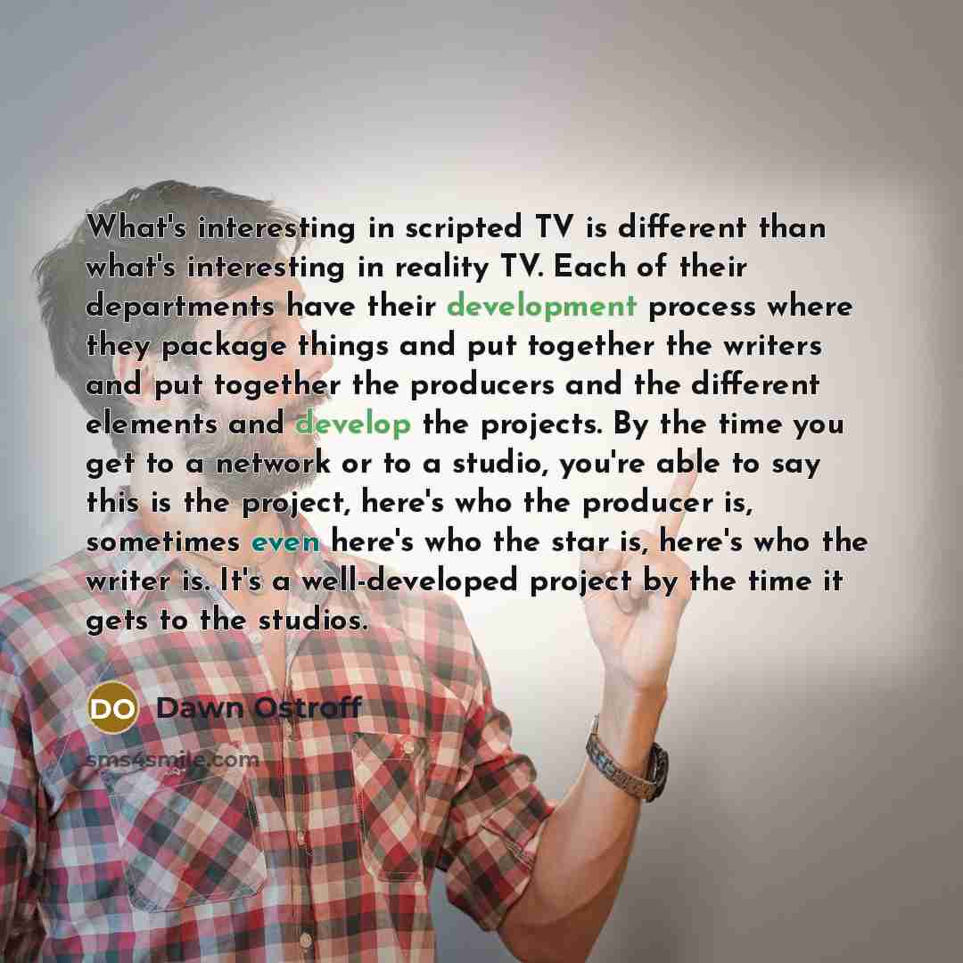 “What's interesting in scripted TV is different than what's interesting in reality TV. Each of their departments have their development process where they package things and put together the writers and put together the producers and the different elements and develop the projects. By the time you…” quote by Dawn Ostroff