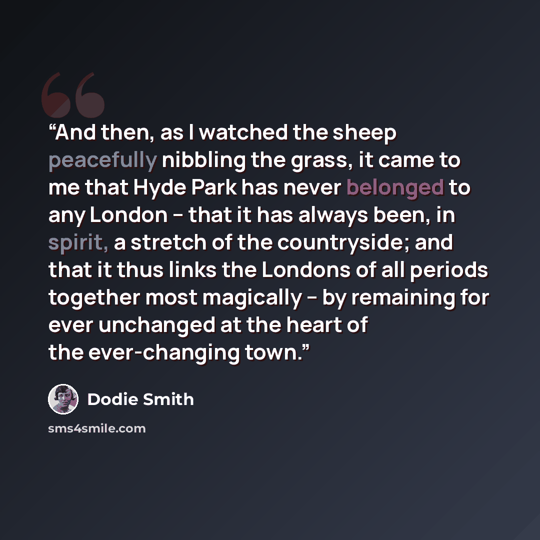 “And then, as I watched the sheep peacefully nibbling the grass, it came to me that Hyde Park has never belonged to any London – that it has always been, in spirit, a stretch of the countryside; and that it thus links the Londons of all periods together most magically – by remaining for ever…” quote by Dodie Smith