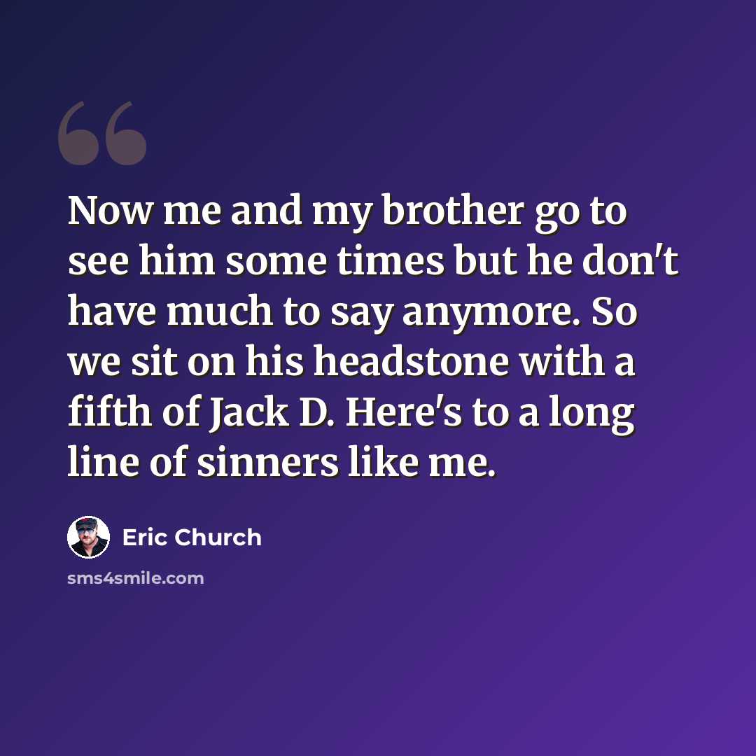 “Now me and my brother go to see him some times but he don't have much to say anymore. So we sit on his headstone with a fifth of Jack D. Here's to a long line of sinners like me.” quote by Eric Church