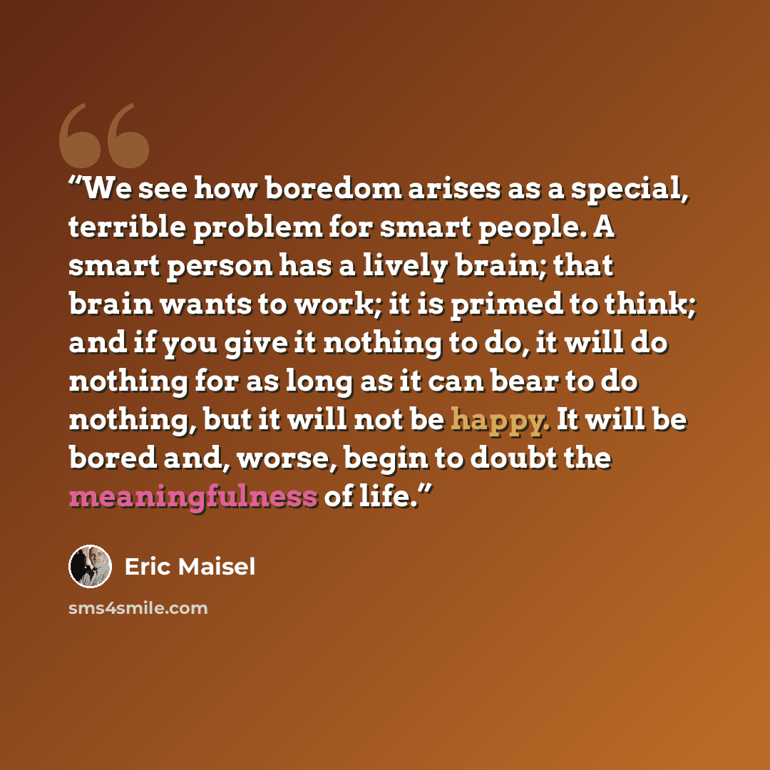 “We see how boredom arises as a special, terrible problem for smart people. A smart person has a lively brain; that brain wants to work; it is primed to think; and if you give it nothing to do, it will do nothing for as long as it can bear to do nothing, but it will not be happy. It will be bored…” quote by Eric Maisel