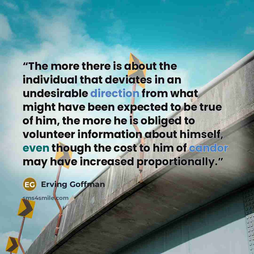 “The more there is about the individual that deviates in an undesirable direction from what might have been expected to be true of him, the more he is obliged to volunteer information about himself, even though the cost to him of candor may have increased proportionally.” quote by Erving Goffman