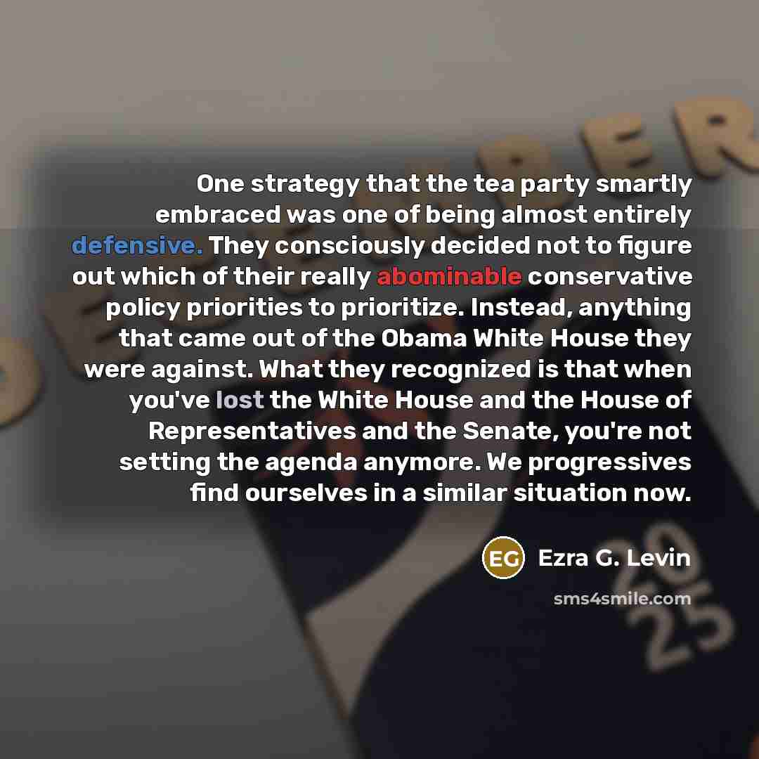 “One strategy that the tea party smartly embraced was one of being almost entirely defensive. They consciously decided not to figure out which of their really abominable conservative policy priorities to prioritize. Instead, anything that came out of the Obama White House they were against. What…” quote by Ezra G. Levin