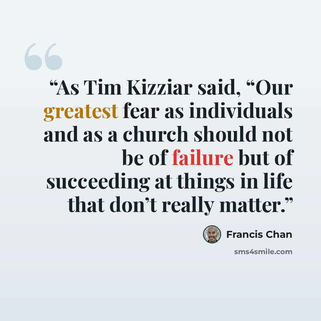 “As Tim Kizziar said, “Our greatest fear as individuals and as a church should not be of failure but of succeeding at things in life that don’t really matter.” quote by Francis Chan