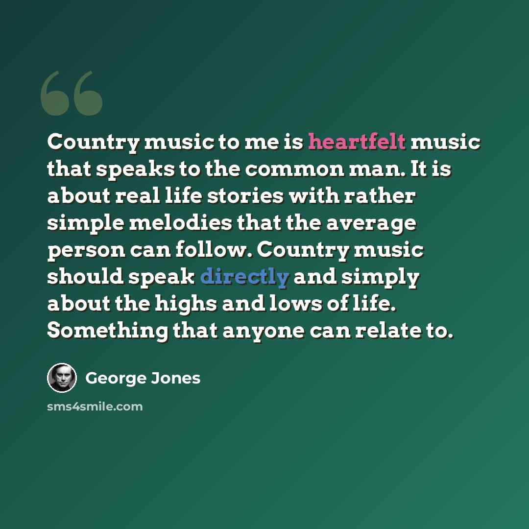 “Country music to me is heartfelt music that speaks to the common man. It is about real life stories with rather simple melodies that the average person can follow. Country music should speak directly and simply about the highs and lows of life. Something that anyone can relate to.” quote by George Jones